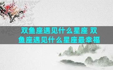 双鱼座遇见什么星座 双鱼座遇见什么星座最幸福